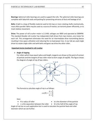 PARTICLE TECHNOLOGY LAB REPORT 43
Bearings: Spherical roller bearings are used to support the rolls. The spherical roller bearings are
complete with labyrinth seals and packing for preventing entrance of dust and leakage of oil.
Belts: A belt is a loop of flexible material used to link two or more rotating shafts mechanically,
most often parallel. Belts may be used as a source of motion, to transmit power efficiently, or to
track relative movement.
Drive: The power of roll crusher motor is 2.2.KW, voltages are 400V and operated at 200RPM.
The standard Double roll crusher has independent belt drives from two motors, one motor for
each roll. This arrangement eliminates the need for an intermediate drive transmitting device
resulting in less space utilization and reducing the no-load power loss. In our lab we used single
driver to rotate single roller and with belts and gears we drive the other roller.
Important terms involved in roll crusher
 Angle of nipping
For rollers which have equal radius and length, tangents are drawn at the point of contact
of particle and the tangent of two roller meet to form angle of nip(2θ). The figure shows
the diagram of angle of nip of two rollers.
The formula to calculate angle of nip is as follows:
cos(θ) =
𝑅 +
𝐿
2
𝑅 +
𝑑
2
Here
 R is radius of roller  d is the diameter of the particle
 L is the separation between the roller  Θ is the Half of the angle of nip
Angle of nip has no such application but is used to calculate the particle feed and roller
diameter which we see further.
 