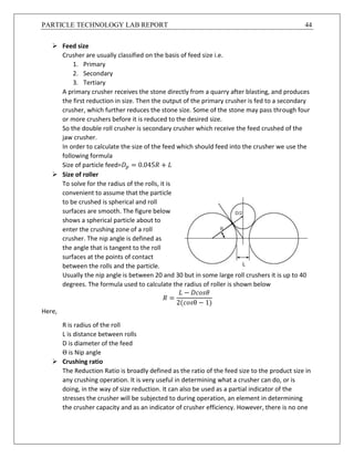 PARTICLE TECHNOLOGY LAB REPORT 44
 Feed size
Crusher are usually classified on the basis of feed size i.e.
1. Primary
2. Secondary
3. Tertiary
A primary crusher receives the stone directly from a quarry after blasting, and produces
the first reduction in size. Then the output of the primary crusher is fed to a secondary
crusher, which further reduces the stone size. Some of the stone may pass through four
or more crushers before it is reduced to the desired size.
So the double roll crusher is secondary crusher which receive the feed crushed of the
jaw crusher.
In order to calculate the size of the feed which should feed into the crusher we use the
following formula
Size of particle feed=𝐷 𝑝 = 0.045𝑅 + 𝐿
 Size of roller
To solve for the radius of the rolls, it is
convenient to assume that the particle
to be crushed is spherical and roll
surfaces are smooth. The figure below
shows a spherical particle about to
enter the crushing zone of a roll
crusher. The nip angle is defined as
the angle that is tangent to the roll
surfaces at the points of contact
between the rolls and the particle.
Usually the nip angle is between 20 and 30 but in some large roll crushers it is up to 40
degrees. The formula used to calculate the radius of roller is shown below
𝑅 =
𝐿 − 𝐷𝑐𝑜𝑠𝜃
2(𝑐𝑜𝑠θ − 1)
Here,
R is radius of the roll
L is distance between rolls
D is diameter of the feed
Θ is Nip angle
 Crushing ratio
The Reduction Ratio is broadly defined as the ratio of the feed size to the product size in
any crushing operation. It is very useful in determining what a crusher can do, or is
doing, in the way of size reduction. It can also be used as a partial indicator of the
stresses the crusher will be subjected to during operation, an element in determining
the crusher capacity and as an indicator of crusher efficiency. However, there is no one
 