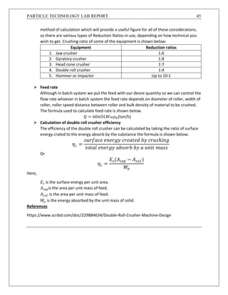 PARTICLE TECHNOLOGY LAB REPORT 45
method of calculation which will provide a useful figure for all of these considerations,
so there are various types of Reduction Ratios in use, depending on how technical you
wish to get. Crushing ratio of some of the equipment is shown below:
Equipment Reduction ratios
1. Jaw crusher 1:6
2. Gyratory crusher 1:8
3. Head cone crusher 1:7
4. Double roll crusher 1:4
5. Hammer or impactor Up to 10:1
 Feed rate
Although in batch system we put the feed with our desire quantity so we can control the
flow rate whoever in batch system the feed rate depends on diameter of roller, width of
roller, roller speed distance between roller and bulk density of material to be crushed.
The formula used to calculate feed rate is shown below.
𝑄 = 60𝜋𝐷𝐿𝑊𝜔𝜌 𝑏(ton/h)
 Calculation of double roll crusher efficiency
The efficiency of the double roll crusher can be calculated by taking the ratio of surface
energy crated to the energy absorb by the substance the formula is shown below:
𝜂 𝑐 =
𝑠𝑢𝑟𝑓𝑎𝑐𝑒 𝑒𝑛𝑒𝑟𝑔𝑦 𝑐𝑟𝑒𝑎𝑡𝑒𝑑 𝑏𝑦 𝑐𝑟𝑢𝑠ℎ𝑖𝑛𝑔
𝑡𝑜𝑡𝑎𝑙 𝑒𝑛𝑒𝑟𝑔𝑦 𝑎𝑏𝑠𝑜𝑟𝑏 𝑏𝑦 𝑎 𝑢𝑛𝑖𝑡 𝑚𝑎𝑠𝑠
Or
𝜂 𝑐 =
𝐸𝑠(𝐴 𝑠𝑠𝑝 − 𝐴 𝑠𝑠𝑓)
𝑊𝑎
Here,
𝐸𝑠 is the surface energy per unit area.
𝐴 𝑠𝑠𝑝is the area per unit mass of feed.
𝐴 𝑠𝑠𝑓 is the area per unit mass of feed.
𝑊𝑎 is the energy absorbed by the unit mass of solid.
References
https://www.scribd.com/doc/229884634/Double-Roll-Crusher-Machine-Design
 
