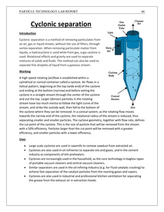 PARTICLE TECHNOLOGY LAB REPORT 46
Cyclonic separation
Introduction
Cyclonic separation is a method of removing particulates from
an air, gas or liquid stream, without the use of filters, through
vortex separation. When removing particulate matter from
liquids, a hydrocyclone is used while from gas, a gas cyclone is
used. Rotational effects and gravity are used to separate
mixtures of solids and fluids. The method can also be used to
separate fine droplets of liquid from a gaseous stream.
Working
A high speed rotating (air)flow is established within a
cylindrical or conical container called a cyclone. Air flows in a
helical pattern, beginning at the top (wide end) of the cyclone
and ending at the bottom (narrow) end before exiting the
cyclone in a straight stream through the center of the cyclone
and out the top. Larger (denser) particles in the rotating
stream have too much inertia to follow the tight curve of the
stream, and strike the outside wall, then fall to the bottom of
the cyclone where they can be removed. In a conical system, as the rotating flow moves
towards the narrow end of the cyclone, the rotational radius of the stream is reduced, thus
separating smaller and smaller particles. The cyclone geometry, together with flow rate, defines
the cut point of the cyclone. This is the size of particle that will be removed from the stream
with a 50% efficiency. Particles larger than the cut point will be removed with a greater
efficiency, and smaller particles with a lower efficiency.
Uses
 Large scale cyclones are used in sawmills to remove sawdust from extracted air.
 Cyclones are also used in oil refineries to separate oils and gases, and in the cement
industry as components of kiln preheaters.
 Cyclones are increasingly used in the household, as the core technology in bagless types
of portable vacuum cleaners and central vacuum cleaners.
 Similar separators are used in the oil refining industry (e.g. for Fluid catalytic cracking) to
achieve fast separation of the catalyst particles from the reacting gases and vapors.
 Cyclones are also used in industrial and professional kitchen ventilation for separating
the grease from the exhaust air in extraction hoods.
 