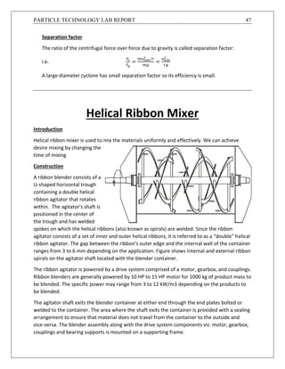 PARTICLE TECHNOLOGY LAB REPORT 47
Separation factor
The ratio of the centrifugal force over force due to gravity is called separation factor:
i.e.
𝐹𝑐
𝐹𝑔
=
𝑚𝑢 𝑡𝑎𝑛
2
/𝑟
𝑚𝑔
=
𝑢 𝑡𝑎𝑛
2
𝑟𝑔
A large diameter cyclone has small separation factor so its efficiency is small.
Helical Ribbon Mixer
Introduction
Helical ribbon mixer is used to mix the materials uniformly and effectively. We can achieve
desire mixing by changing the
time of mixing
Construction
A ribbon blender consists of a
U-shaped horizontal trough
containing a double helical
ribbon agitator that rotates
within. The agitator's shaft is
positioned in the center of
the trough and has welded
spokes on which the helical ribbons (also known as spirals) are welded. Since the ribbon
agitator consists of a set of inner and outer helical ribbons, it is referred to as a “double" helical
ribbon agitator. The gap between the ribbon’s outer edge and the internal wall of the container
ranges from 3 to 6 mm depending on the application. Figure shows internal and external ribbon
spirals on the agitator shaft located with the blender container.
The ribbon agitator is powered by a drive system comprised of a motor, gearbox, and couplings.
Ribbon blenders are generally powered by 10 HP to 15 HP motor for 1000 kg of product mass to
be blended. The specific power may range from 3 to 12 kW/m3 depending on the products to
be blended.
The agitator shaft exits the blender container at either end through the end plates bolted or
welded to the container. The area where the shaft exits the container is provided with a sealing
arrangement to ensure that material does not travel from the container to the outside and
vice-versa. The blender assembly along with the drive system components viz. motor, gearbox,
couplings and bearing supports is mounted on a supporting frame.
 