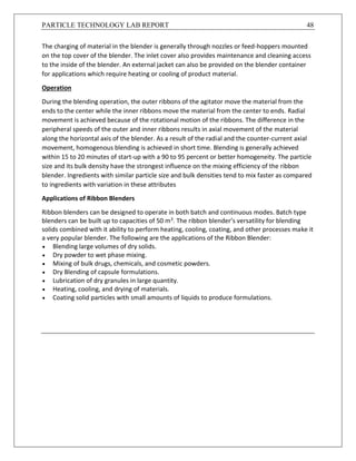 PARTICLE TECHNOLOGY LAB REPORT 48
The charging of material in the blender is generally through nozzles or feed-hoppers mounted
on the top cover of the blender. The inlet cover also provides maintenance and cleaning access
to the inside of the blender. An external jacket can also be provided on the blender container
for applications which require heating or cooling of product material.
Operation
During the blending operation, the outer ribbons of the agitator move the material from the
ends to the center while the inner ribbons move the material from the center to ends. Radial
movement is achieved because of the rotational motion of the ribbons. The difference in the
peripheral speeds of the outer and inner ribbons results in axial movement of the material
along the horizontal axis of the blender. As a result of the radial and the counter-current axial
movement, homogenous blending is achieved in short time. Blending is generally achieved
within 15 to 20 minutes of start-up with a 90 to 95 percent or better homogeneity. The particle
size and its bulk density have the strongest influence on the mixing efficiency of the ribbon
blender. Ingredients with similar particle size and bulk densities tend to mix faster as compared
to ingredients with variation in these attributes
Applications of Ribbon Blenders
Ribbon blenders can be designed to operate in both batch and continuous modes. Batch type
blenders can be built up to capacities of 50 m3. The ribbon blender’s versatility for blending
solids combined with it ability to perform heating, cooling, coating, and other processes make it
a very popular blender. The following are the applications of the Ribbon Blender:
 Blending large volumes of dry solids.
 Dry powder to wet phase mixing.
 Mixing of bulk drugs, chemicals, and cosmetic powders.
 Dry Blending of capsule formulations.
 Lubrication of dry granules in large quantity.
 Heating, cooling, and drying of materials.
 Coating solid particles with small amounts of liquids to produce formulations.
 