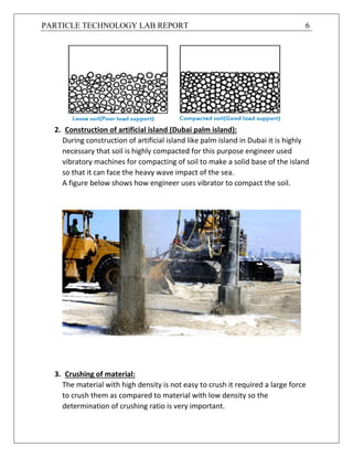 PARTICLE TECHNOLOGY LAB REPORT 6
2. Construction of artificial island (Dubai palm island):
During construction of artificial island like palm island in Dubai it is highly
necessary that soil is highly compacted for this purpose engineer used
vibratory machines for compacting of soil to make a solid base of the island
so that it can face the heavy wave impact of the sea.
A figure below shows how engineer uses vibrator to compact the soil.
3. Crushing of material:
The material with high density is not easy to crush it required a large force
to crush them as compared to material with low density so the
determination of crushing ratio is very important.
 