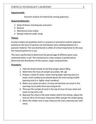 PARTICLE TECHNOLOGY LAB REPORT 8
Experiment#2:
Granular analysis of material by sieving apparatus.
Required Materials:
1. Stack of Sieves including pan and cover
2. Balance
3. Mechanical sieve shaker
4. Sample material under study
Theory:
A sieve analysis (or gradation test) is a practice or procedure used to separate
particle on the basis of particle size distribution (also called gradation) of a
granular material. The size distribution is often of critical importance to the way
the material performs in use.
This test is performed to determine the percentage of different grain sizes
contained within a soil. The mechanical or sieve analysis is performed to
determine the distribution of the coarser, larger-sized particles.
Procedure:
1. Take the dried sample of soil that weighs about 500 g.
2. Determine the mass of sample accurately. Wt. (g)
3. Prepare a stack of sieves. sieves having larger opening sizes (i.e.
lower mesh numbers) are placed above the ones having smaller
opening sizes (i.e. higher sieve numbers).
4. Make sure sieves are clean, if many soil particles are stuck in the
openings try to poke them out using brush.
5. Then put the sample of sand in the top of sieve of sieve stack and
cover its top with a lid.
6. Now put the stack in the sieve shaker and fix the clamps, adjust the
time on 10 to 15 minutes, frequency 50Hz and get the shaker going.
7. When the shaker time is over measure the mass retained over each
sieve.
 