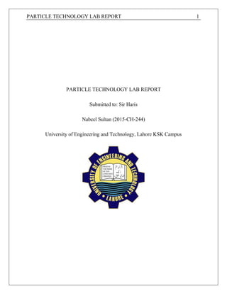 PARTICLE TECHNOLOGY LAB REPORT 1
PARTICLE TECHNOLOGY LAB REPORT
Submitted to: Sir Haris
Nabeel Sultan (2015-CH-244)
University of Engineering and Technology, Lahore KSK Campus
 
