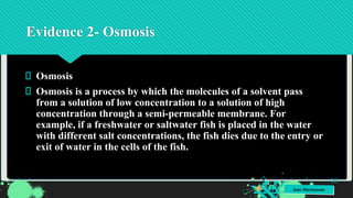 Jens Martensson
Evidence 2- Osmosis
Osmosis
Osmosis is a process by which the molecules of a solvent pass
from a solution of low concentration to a solution of high
concentration through a semi-permeable membrane. For
example, if a freshwater or saltwater fish is placed in the water
with different salt concentrations, the fish dies due to the entry or
exit of water in the cells of the fish.
16
 