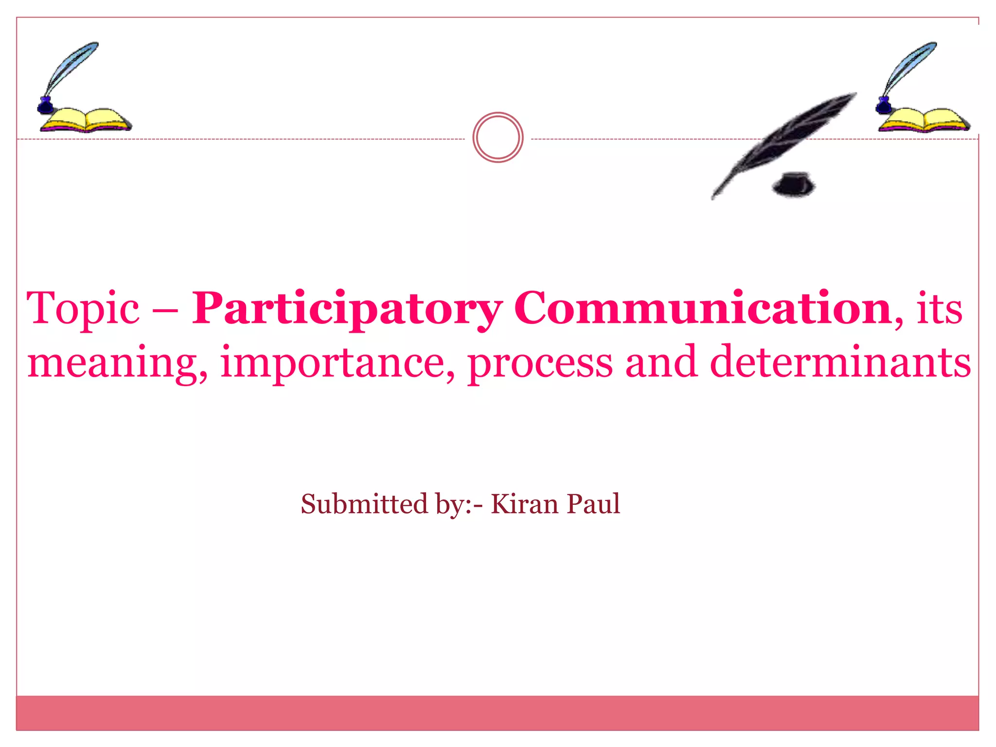 Topic – Participatory Communication, its
meaning, importance, process and determinants
Submitted by:- Kiran Paul
