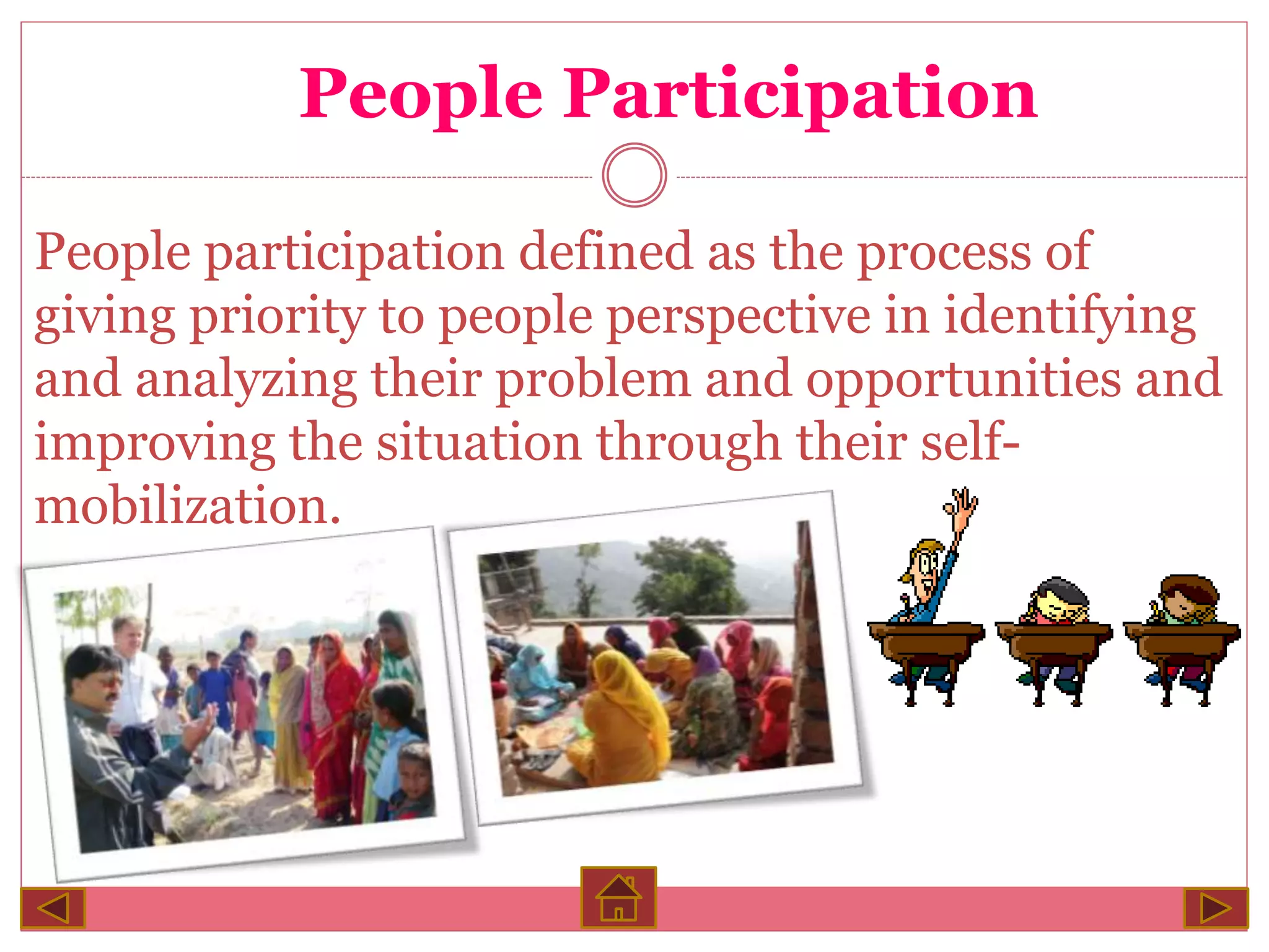 People Participation
People participation defined as the process of
giving priority to people perspective in identifying
and analyzing their problem and opportunities and
improving the situation through their self-mobilization.