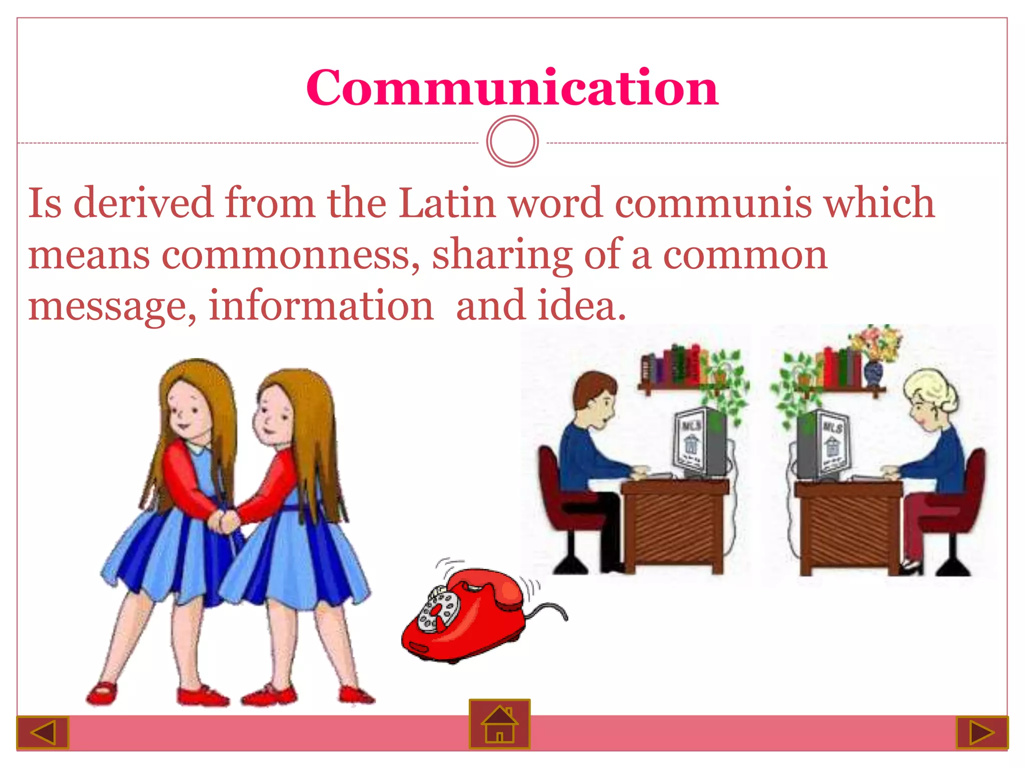 Communication
Is derived from the Latin word communis which
means commonness, sharing of a common
message, information and idea.