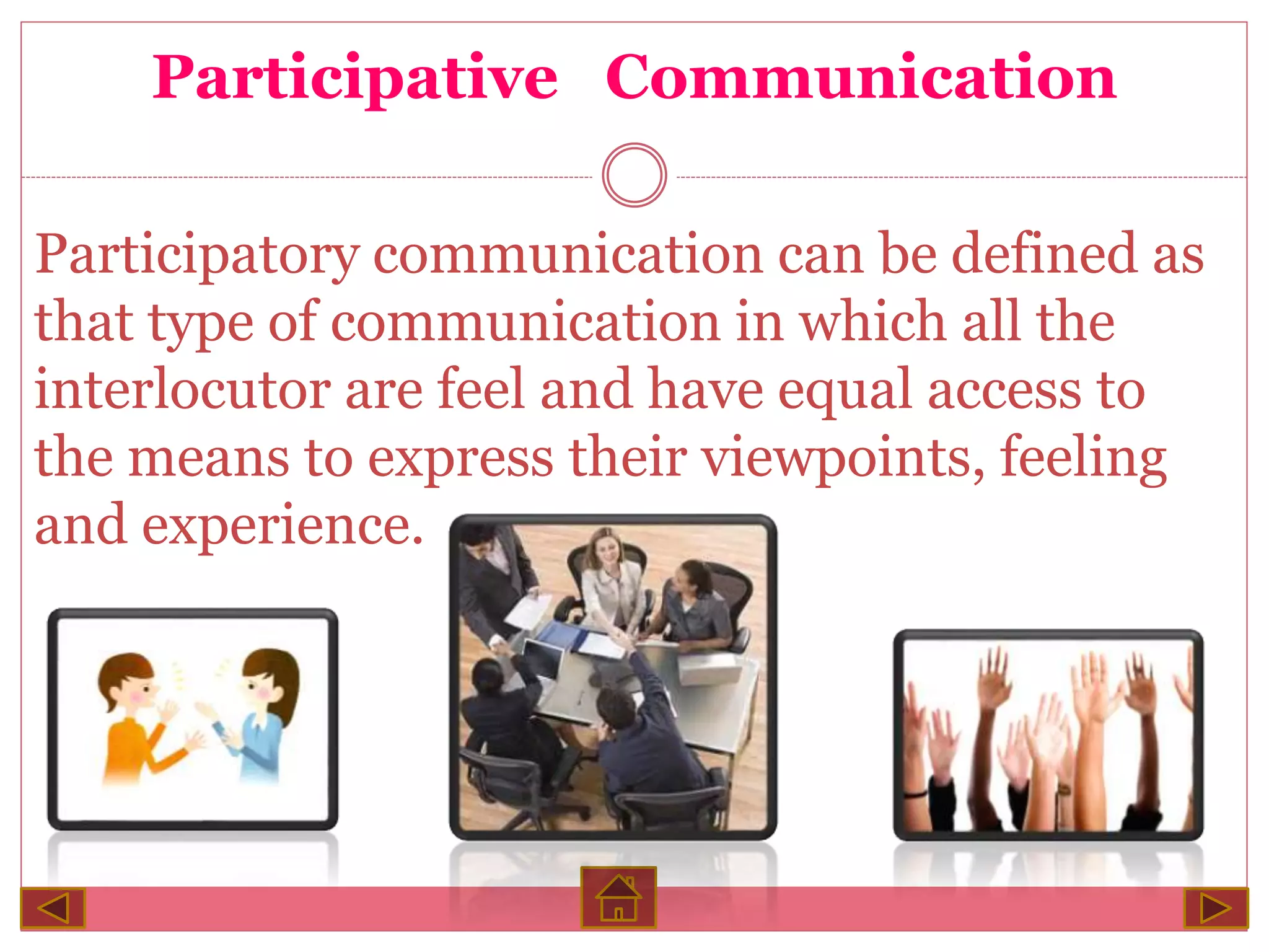Participative Communication
Participatory communication can be defined as
that type of communication in which all the
interlocutor are feel and have equal access to
the means to express their viewpoints, feeling
and experience.