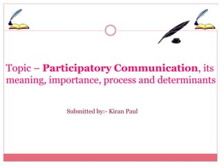 Topic – Participatory Communication, its 
meaning, importance, process and determinants 
Submitted by:- Kiran Paul 
 