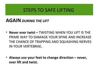 STEPS TO SAFE LIFTING
AGAIN DURING THE LIFT
• Never ever twist – TWISTING WHEN YOU LIFT IS THE
PRIME WAY TO DAMAGE YOUR SPINE AND INCREASE
THE CHANCE OF TRAPPING AND SQUASHING NERVES
IN YOUR VERTEBRAE.
• Always use your feet to change direction – never,
ever lift and twist.

 