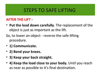 STEPS TO SAFE LIFTING
AFTER THE LIFT • Put the load down carefully. The replacement of the
object is just as important as the lift.
So, to lower an object - reverse the safe lifting
procedure.
• 1) Communicate.
• 2) Bend your knees.
• 3) Keep your back straight.
• 4) Keep the load close to your body. Until you reach
as near as possible to it's final destination.

 