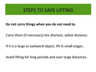 STEPS TO SAFE LIFTING
Do not carry things when you do not need to.
Carry them (if necessary) the shortest, safest distance.
If it is a large or awkward object, lift in small stages.
Avoid lifting for long periods and over large distances.

 