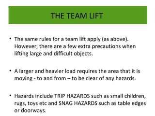 THE TEAM LIFT
• The same rules for a team lift apply (as above).
However, there are a few extra precautions when
lifting large and difficult objects.
• A larger and heavier load requires the area that it is
moving - to and from – to be clear of any hazards.
• Hazards include TRIP HAZARDS such as small children,
rugs, toys etc and SNAG HAZARDS such as table edges
or doorways.

 