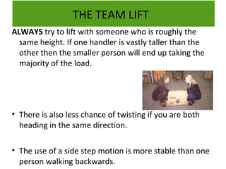 THE TEAM LIFT
ALWAYS try to lift with someone who is roughly the
same height. If one handler is vastly taller than the
other then the smaller person will end up taking the
majority of the load.

• There is also less chance of twisting if you are both
heading in the same direction.
• The use of a side step motion is more stable than one
person walking backwards.

 