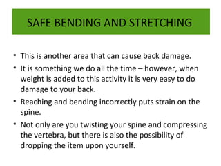 SAFE BENDING AND STRETCHING
• This is another area that can cause back damage.
• It is something we do all the time – however, when
weight is added to this activity it is very easy to do
damage to your back.
• Reaching and bending incorrectly puts strain on the
spine.
• Not only are you twisting your spine and compressing
the vertebra, but there is also the possibility of
dropping the item upon yourself.

 