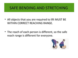SAFE BENDING AND STRETCHING
• All objects that you are required to lift MUST BE
WITHIN CORRECT REACHING RANGE.
• The reach of each person is different, so the safe
reach range is different for everyone.

 