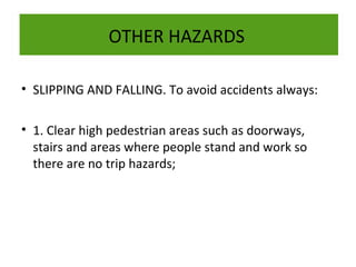 OTHER HAZARDS
• SLIPPING AND FALLING. To avoid accidents always:
• 1. Clear high pedestrian areas such as doorways,
stairs and areas where people stand and work so
there are no trip hazards;

 