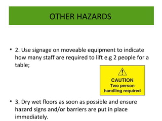 OTHER HAZARDS

• 2. Use signage on moveable equipment to indicate
how many staff are required to lift e.g 2 people for a
table;

• 3. Dry wet floors as soon as possible and ensure
hazard signs and/or barriers are put in place
immediately.

 