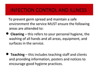 INFECTION CONTROL AND ILLNESS
To prevent germ spread and maintain a safe
environment the service MUST ensure the following
areas are attended to:
 Cleaning – this refers to your personal hygiene, the
washing of all hands and all areas, equipment, and
surfaces in the service.
 Teaching – this includes teaching staff and clients
and providing information, posters and notices to
encourage good hygiene practices.

 