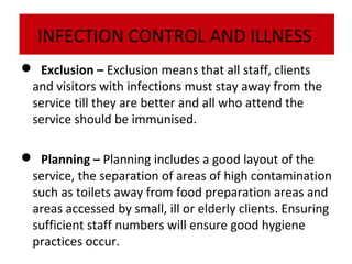 INFECTION CONTROL AND ILLNESS
 Exclusion – Exclusion means that all staff, clients
and visitors with infections must stay away from the
service till they are better and all who attend the
service should be immunised.
 Planning – Planning includes a good layout of the
service, the separation of areas of high contamination
such as toilets away from food preparation areas and
areas accessed by small, ill or elderly clients. Ensuring
sufficient staff numbers will ensure good hygiene
practices occur.

 