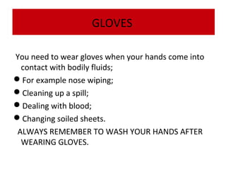 GLOVES
You need to wear gloves when your hands come into
contact with bodily fluids;
For example nose wiping;
Cleaning up a spill;
Dealing with blood;
Changing soiled sheets.
ALWAYS REMEMBER TO WASH YOUR HANDS AFTER
WEARING GLOVES.

 