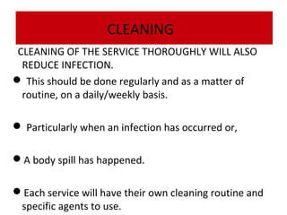 CLEANING
CLEANING OF THE SERVICE THOROUGHLY WILL ALSO
REDUCE INFECTION.
 This should be done regularly and as a matter of
routine, on a daily/weekly basis.
 Particularly when an infection has occurred or,
A body spill has happened.
Each service will have their own cleaning routine and
specific agents to use.

 