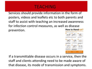 TEACHING
Services should provide information in the form of
posters, videos and leaflets etc to both parents and
staff to assist with teaching an increased awareness
for infection control measures, as well as disease
prevention.

If a transmittable disease occurs in a service, then the
staff and clients attending need to be made aware of
that disease, its mode of transmission and symptoms.

 
