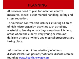 PLANNING
All services need to plan for infection control
measures, as well as for manual handling, safety and
stress reduction.
For infection control, this includes situating all areas
of high micro-organism activities such as toilets,
waste bins, laundry or sick bays away from kitchens,
areas where the elderly, very young or immune
deficient attend or where any medical procedures are
taking place.
Information about immunisation/infectious
diseases/exclusion periods/notifiable diseases can be
found at www.health.nsw.gov.au

 