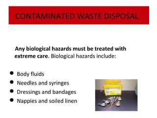 CONTAMINATED WASTE DISPOSAL

Any biological hazards must be treated with
extreme care. Biological hazards include:
 Body fluids
 Needles and syringes
 Dressings and bandages
 Nappies and soiled linen

 