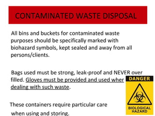 CONTAMINATED WASTE DISPOSAL
All bins and buckets for contaminated waste
purposes should be specifically marked with
biohazard symbols, kept sealed and away from all
persons/clients.
Bags used must be strong, leak-proof and NEVER over
filled. Gloves must be provided and used when
dealing with such waste.
These containers require particular care
when using and storing.

 