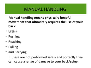 MANUAL HANDLING

•
•
•
•
•

Manual handling means physically forceful
movement that ultimately requires the use of your
back:
Lifting
Pushing
Reaching
Pulling
and Carrying.
If these are not performed safely and correctly they
can cause a range of damage to your back/spine.

 