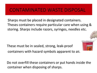 CONTAMINATED WASTE DISPOSAL
Sharps must be placed in designated containers.
Theses containers require particular care when using &
storing. Sharps include razors, syringes, needles etc.

These must be in sealed, strong, leak-proof
containers with hazard symbols apparent to all.
Do not overfill these containers or put hands inside the
container when disposing of sharps.

 