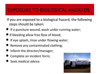 EXPOSURE TO BIOLOGICAL HAZARDS
If you are exposed to a biological hazard, the following
steps should be taken:
 If a puncture wound, wash under running water;
If bleeding allow free flow of blood;
 If eye splash, rinse under flowing water;
 Remove any contaminated clothing;
 Inform the director/manager;
 Complete an incident form;
 Seek medical advice.

 