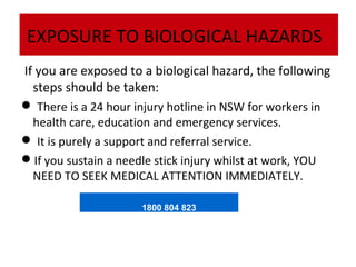 EXPOSURE TO BIOLOGICAL HAZARDS
If you are exposed to a biological hazard, the following
steps should be taken:
 There is a 24 hour injury hotline in NSW for workers in
health care, education and emergency services.
 It is purely a support and referral service.
If you sustain a needle stick injury whilst at work, YOU
NEED TO SEEK MEDICAL ATTENTION IMMEDIATELY.
1800 804 823

 