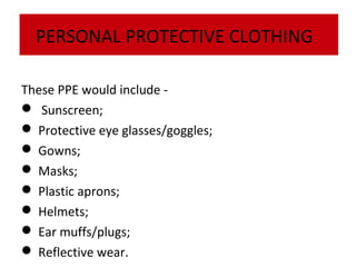 PERSONAL PROTECTIVE CLOTHING
These PPE would include  Sunscreen;
 Protective eye glasses/goggles;
 Gowns;
 Masks;
 Plastic aprons;
 Helmets;
 Ear muffs/plugs;
 Reflective wear.

 