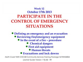 Week 12

October 17th 2013

PARTICIPATE IN THE
CONTROL OF EMERGENCY
SITUATIONS
Defining an emergency and an evacuation
Reviewing fire/emergency equipment
In the event of a fire – procedure
 Chemical dangers
First aid equipment
Human threats
Evacuations and lock downs
North Coast TAFE CHCO8 Community Services Training Package HLTWHS300A
Learner Guide Version 1 Pp 82 - 99

 