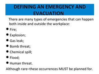 DEFINING AN EMERGENCY AND
EVACUATION
There are many types of emergencies that can happen
both inside and outside the workplace:
Fire;
Explosion;
Gas leak;
Bomb threat;
Chemical spill;
Flood;
Human threat.
Although rare–these occurrences MUST be planned for.

 