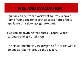 FIRE AND EVACUATION
Ignition can be from a variety of sources; a naked
flame from a cooker, electrical spark from a faulty
appliance or a glowing cigarette butt.
Fuel can be anything that burns – paper; wood;
carpet; clothing, curtains etc.
The air we breathe is 21% oxygen so fire burns well in
air and as it burns uses up the oxygen.

 