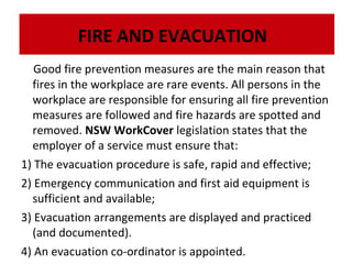 FIRE AND EVACUATION
Good fire prevention measures are the main reason that
fires in the workplace are rare events. All persons in the
workplace are responsible for ensuring all fire prevention
measures are followed and fire hazards are spotted and
removed. NSW WorkCover legislation states that the
employer of a service must ensure that:
1) The evacuation procedure is safe, rapid and effective;
2) Emergency communication and first aid equipment is
sufficient and available;
3) Evacuation arrangements are displayed and practiced
(and documented).
4) An evacuation co-ordinator is appointed.

 
