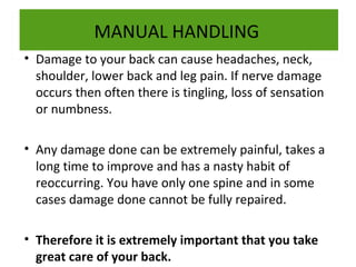 MANUAL HANDLING
• Damage to your back can cause headaches, neck,
shoulder, lower back and leg pain. If nerve damage
occurs then often there is tingling, loss of sensation
or numbness.
• Any damage done can be extremely painful, takes a
long time to improve and has a nasty habit of
reoccurring. You have only one spine and in some
cases damage done cannot be fully repaired.
• Therefore it is extremely important that you take
great care of your back.

 