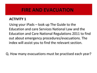 FIRE AND EVACUATION
ACTIVITY 1
Using your iPads – look up The Guide to the
Education and care Services National Law and the
Education and Care National Regulations 2011 to find
out about emergency procedures/evacuations. The
index will assist you to find the relevant section.
Q. How many evacuations must be practised each year?

 