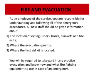 FIRE AND EVACUATION
As an employee of the service, you are responsible for
understanding and following all of the emergency
procedures. All new staff should be given information
about 1) The location of extinguishers, hoses, blankets and fire
exits;
2) Where the evacuation point is;
3) Where the first aid kit is located.
You will be required to take part in any practice
evacuation and know how and what fire fighting
equipment to use in case of an emergency.

 