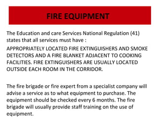 FIRE EQUIPMENT
The Education and care Services National Regulation (41)
states that all services must have :
APPROPRIATELY LOCATED FIRE EXTINGUISHERS AND SMOKE
DETECTORS AND A FIRE BLANKET ADJACENT TO COOKING
FACILITIES. FIRE EXTINGUISHERS ARE USUALLY LOCATED
OUTSIDE EACH ROOM IN THE CORRIDOR.
The fire brigade or fire expert from a specialist company will
advise a service as to what equipment to purchase. The
equipment should be checked every 6 months. The fire
brigade will usually provide staff training on the use of
equipment.

 