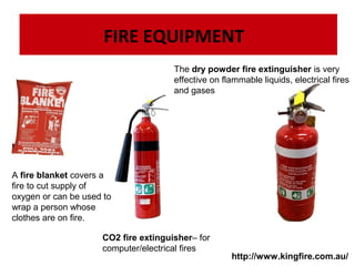 FIRE EQUIPMENT
The dry powder fire extinguisher is very
effective on flammable liquids, electrical fires
and gases

A fire blanket covers a
fire to cut supply of
oxygen or can be used to
wrap a person whose
clothes are on fire.
CO2 fire extinguisher– for
computer/electrical fires

http://www.kingfire.com.au/

 
