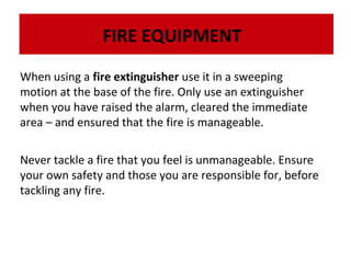 FIRE EQUIPMENT
When using a fire extinguisher use it in a sweeping
motion at the base of the fire. Only use an extinguisher
The dry powder fire extinguisher isthe alarm, cleared theliquids, electrical fires and
The when you have raisedis very effective on flammable liquids, electrical fires and
dry powder fire extinguisher very effective on flammable immediate
gases:
gases:
area – and ensured that the fire is manageable.
Never tackle a fire that you feel is unmanageable. Ensure
your own safety and those you are responsible for, before
tackling any fire.

 