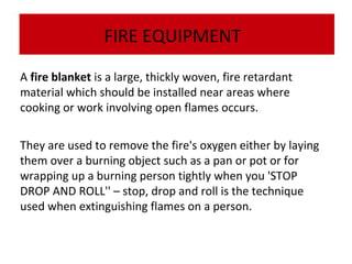 FIRE EQUIPMENT
A fire blanket is a large, thickly woven, fire retardant
material which should be installed near areas where
The dry powderor work involving open flames occurs.
The cooking fire extinguisher is very effective on flammable liquids, electrical fires and
dry powder fire extinguisher is very effective on flammable liquids, electrical fires and
gases:
gases:

They are used to remove the fire's oxygen either by laying
them over a burning object such as a pan or pot or for
wrapping up a burning person tightly when you 'STOP
DROP AND ROLL'' – stop, drop and roll is the technique
used when extinguishing flames on a person.

 