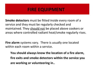 FIRE EQUIPMENT
Smoke detectors must be fitted inside every room of a
service and they must be regularly checked and
The dry powder fire extinguisher is very effective on flammable liquids, electrical fires and
The maintained.extinguisher is very effective on flammable liquids, electrical fires and
dry powder fire They should not be placed above cookers or
gases:
gases:
areas where controlled radiant heat/smoke regularly rises.
Fire alarm systems vary. There is usually one located
within each room within a service.
You should always know the location of a fire alarm,
fire exits and smoke detectors within the service you
are working or volunteering in..

 