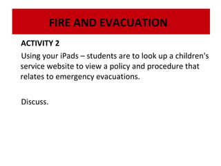 FIRE AND EVACUATION
ACTIVITY 2
Using your iPads – students are to look up a children's
service website to view a policy and procedure that
relates to emergency evacuations.
Discuss.

 